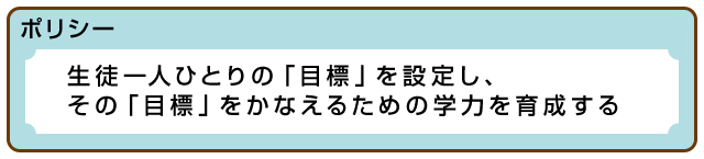 ポリシー＜生徒一人ひとりの「目標」を設定し、その「目標」をかなえるための学力を育成する＞